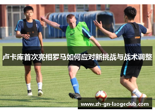 卢卡库首次亮相罗马如何应对新挑战与战术调整 卢卡库首次亮相罗马如何应对新挑战与战术调整