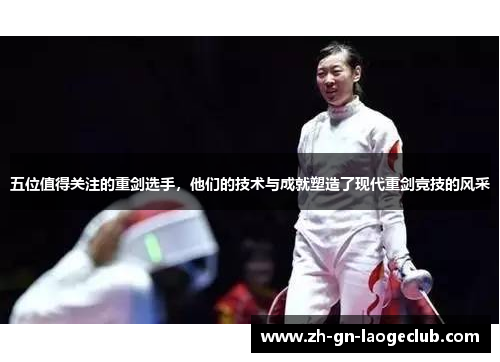 五位值得关注的重剑选手，他们的技术与成就塑造了现代重剑竞技的风采