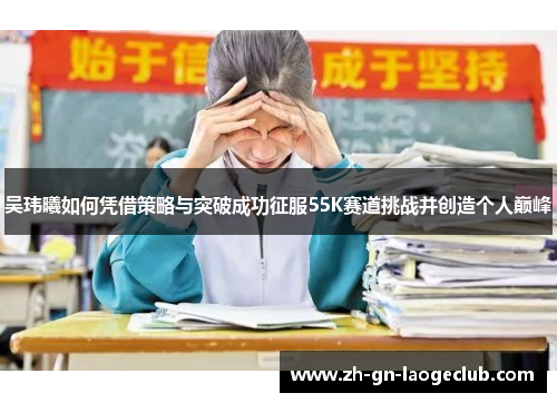 吴玮曦如何凭借策略与突破成功征服55K赛道挑战并创造个人巅峰