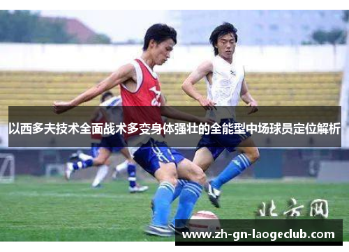 以西多夫技术全面战术多变身体强壮的全能型中场球员定位解析 以西多夫技术全面战术多变身体强壮的全能型中场球员定位解析