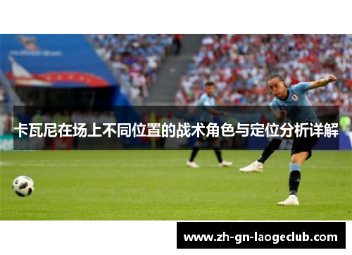 卡瓦尼在场上不同位置的战术角色与定位分析详解 卡瓦尼在场上不同位置的战术角色与定位分析详解