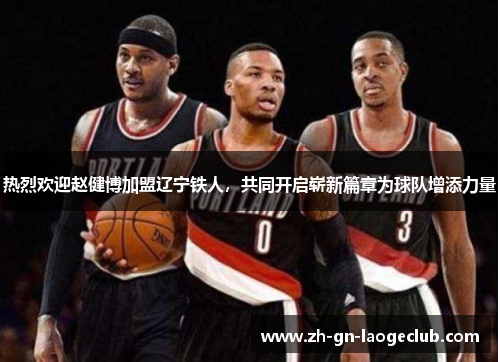 热烈欢迎赵健博加盟辽宁铁人，共同开启崭新篇章为球队增添力量