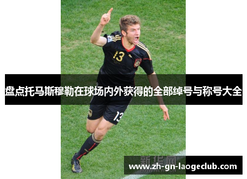 盘点托马斯穆勒在球场内外获得的全部绰号与称号大全 盘点托马斯穆勒在球场内外获得的全部绰号与称号大全