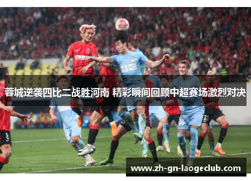 蓉城逆袭四比二战胜河南 精彩瞬间回顾中超赛场激烈对决 蓉城逆袭四比二战胜河南 精彩瞬间回顾中超赛场激烈对决