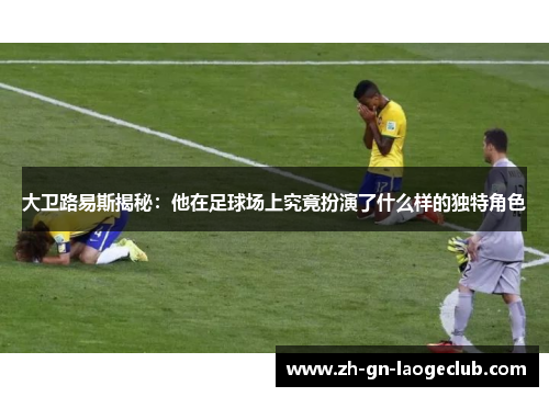 大卫路易斯揭秘:他在足球场上究竟扮演了什么样的独特角色 大卫路易斯揭秘:他在足球场上究竟扮演了什么样的独特角色