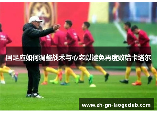 国足应如何调整战术与心态以避免再度败给卡塔尔 国足应如何调整战术与心态以避免再度败给卡塔尔