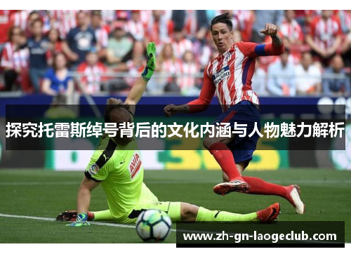 探究托雷斯绰号背后的文化内涵与人物魅力解析 探究托雷斯绰号背后的文化内涵与人物魅力解析