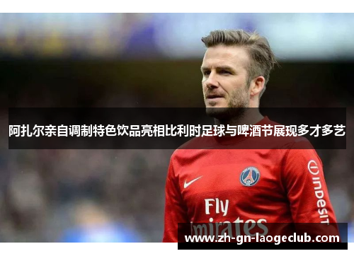 阿扎尔亲自调制特色饮品亮相比利时足球与啤酒节展现多才多艺 阿扎尔亲自调制特色饮品亮相比利时足球与啤酒节展现多才多艺