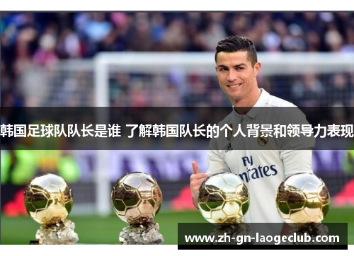 韩国足球队队长是谁 了解韩国队长的个人背景和领导力表现