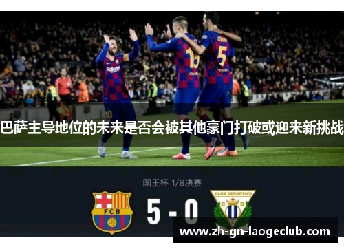 巴萨主导地位的未来是否会被其他豪门打破或迎来新挑战 巴萨主导地位的未来是否会被其他豪门打破或迎来新挑战