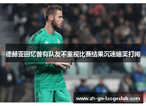 德赫亚回忆曾有队友不重视比赛结果沉迷嬉笑打闹 德赫亚回忆曾有队友不重视比赛结果沉迷嬉笑打闹