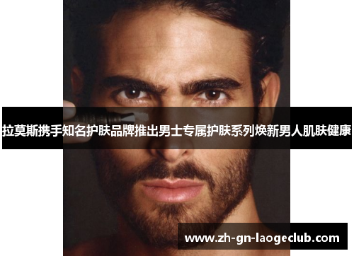 拉莫斯携手知名护肤品牌推出男士专属护肤系列焕新男人肌肤健康