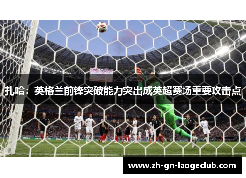 扎哈：英格兰前锋突破能力突出成英超赛场重要攻击点