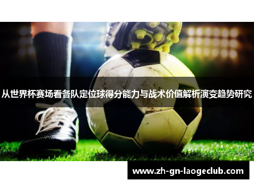 从世界杯赛场看各队定位球得分能力与战术价值解析演变趋势研究 从世界杯赛场看各队定位球得分能力与战术价值解析演变趋势研究