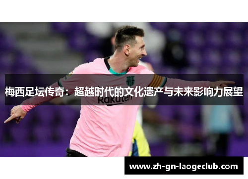 梅西足坛传奇:超越时代的文化遗产与未来影响力展望 梅西足坛传奇:超越时代的文化遗产与未来影响力展望