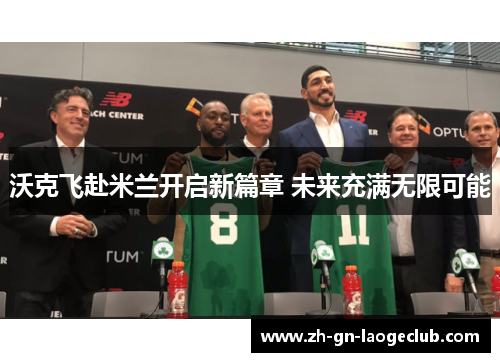 沃克飞赴米兰开启新篇章 未来充满无限可能 沃克飞赴米兰开启新篇章 未来充满无限可能