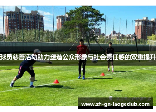 球员慈善活动助力塑造公众形象与社会责任感的双重提升 球员慈善活动助力塑造公众形象与社会责任感的双重提升