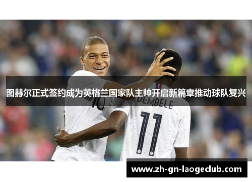 图赫尔正式签约成为英格兰国家队主帅开启新篇章推动球队复兴