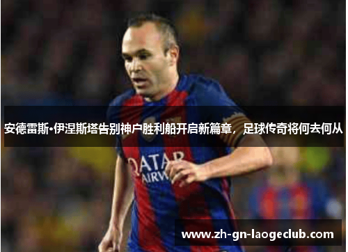 安德雷斯·伊涅斯塔告别神户胜利船开启新篇章，足球传奇将何去何从