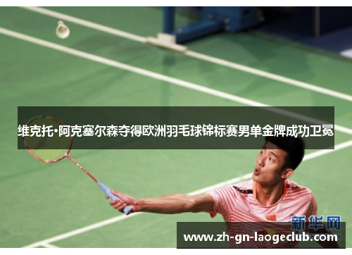 维克托·阿克塞尔森夺得欧洲羽毛球锦标赛男单金牌成功卫冕