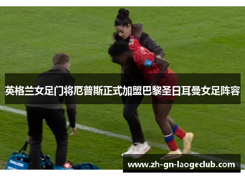 英格兰女足门将厄普斯正式加盟巴黎圣日耳曼女足阵容