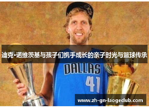 迪克·诺维茨基与孩子们携手成长的亲子时光与篮球传承 迪克·诺维茨基与孩子们携手成长的亲子时光与篮球传承